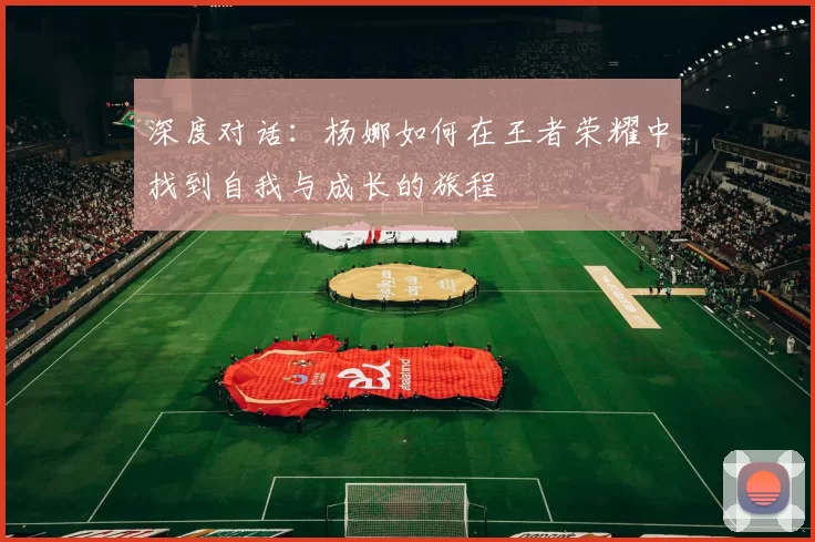 深度对话:杨娜如何在王者荣耀中找到自我与成长的旅程