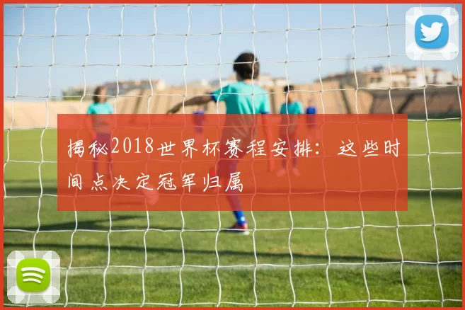 揭秘2018世界杯赛程安排：这些时间点决定冠军归属