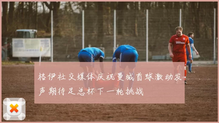 格伊社交媒体庆祝曼城首球激动发声期待足总杯下一轮挑战