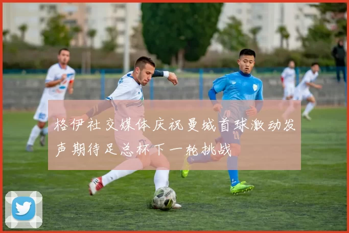 格伊社交媒体庆祝曼城首球激动发声期待足总杯下一轮挑战