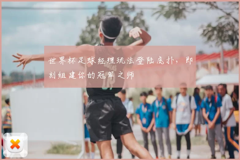 世界杯足球经理玩法登陆虎扑，即刻组建你的冠军之师
