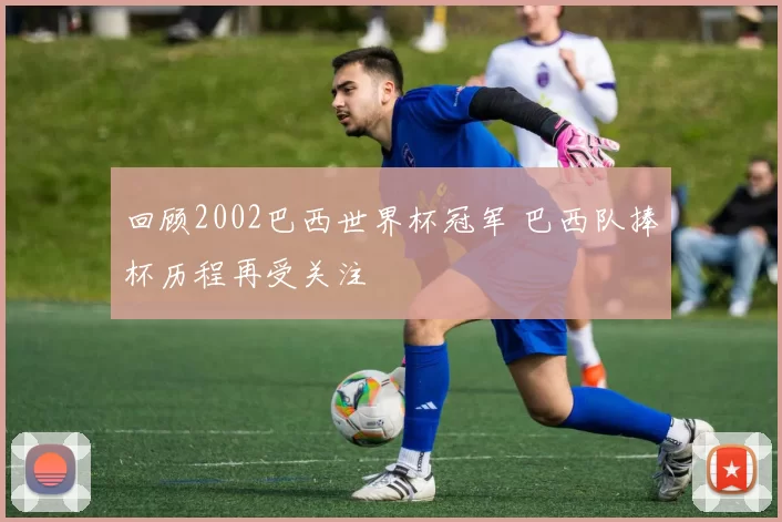 回顾2002巴西世界杯冠军 巴西队捧杯历程再受关注