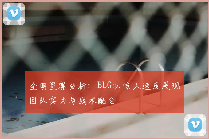 全明星赛分析：BLG以惊人速度展现团队实力与战术配合