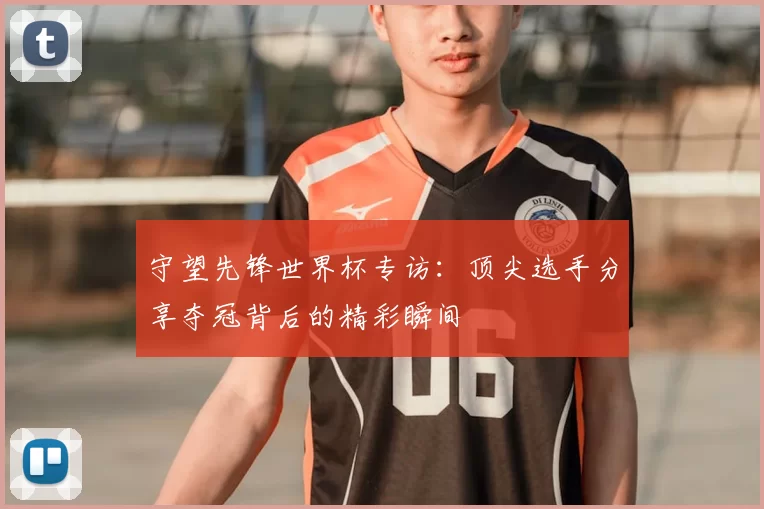 守望先锋世界杯专访：顶尖选手分享夺冠背后的精彩瞬间