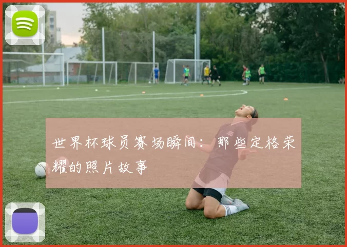 世界杯球员赛场瞬间：那些定格荣耀的照片故事