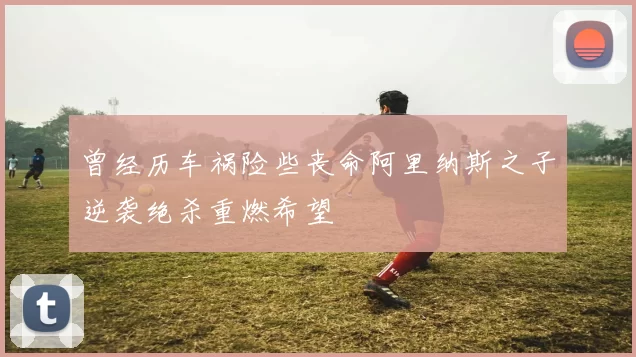 曾经历车祸险些丧命阿里纳斯之子逆袭绝杀重燃希望