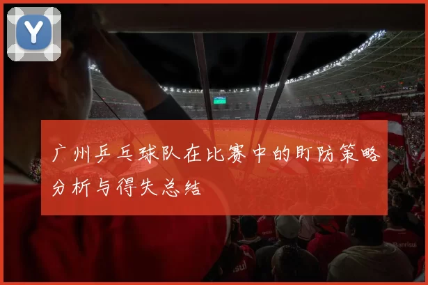 广州乒乓球队在比赛中的盯防策略分析与得失总结