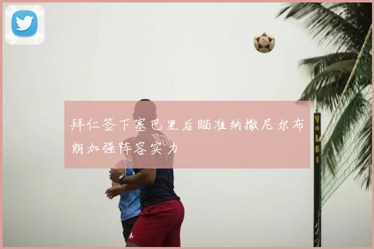 拜仁签下塞巴里后瞄准纳撒尼尔布朗加强阵容实力