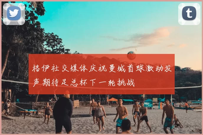 格伊社交媒体庆祝曼城首球激动发声期待足总杯下一轮挑战