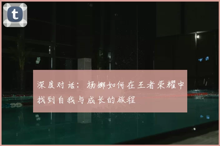 深度对话:杨娜如何在王者荣耀中找到自我与成长的旅程