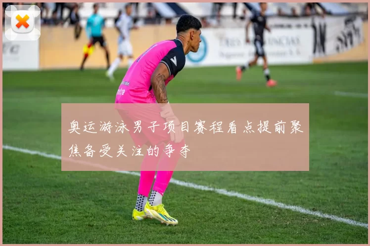奥运游泳男子项目赛程看点提前聚焦备受关注的争夺