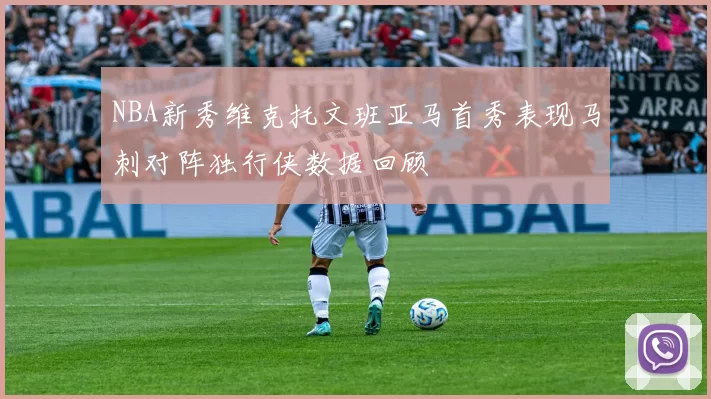 NBA新秀维克托文班亚马首秀表现马刺对阵独行侠数据回顾