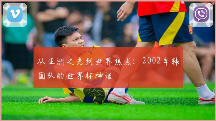 从亚洲之光到世界焦点：2002年韩国队的世界杯神话