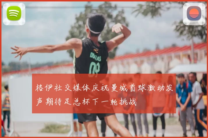 格伊社交媒体庆祝曼城首球激动发声期待足总杯下一轮挑战