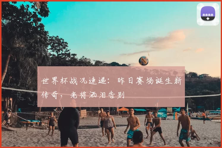 世界杯战况速递:昨日赛场诞生新传奇,老将洒泪告别
