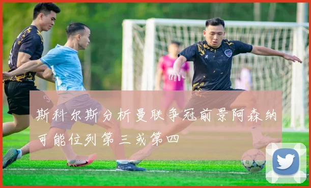 斯科尔斯分析曼联争冠前景阿森纳可能位列第三或第四