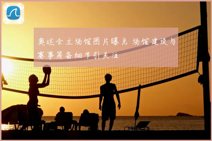 奥运会主场馆图片曝光 场馆建设与赛事筹备细节引关注