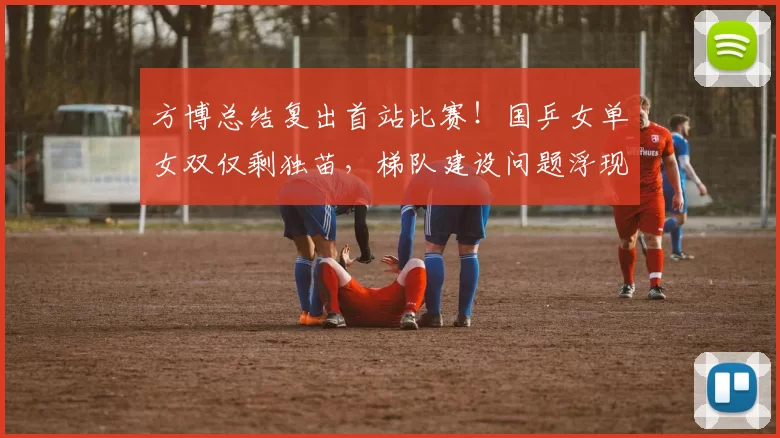 方博总结复出首站比赛！国乒女单女双仅剩独苗，梯队建设问题浮现