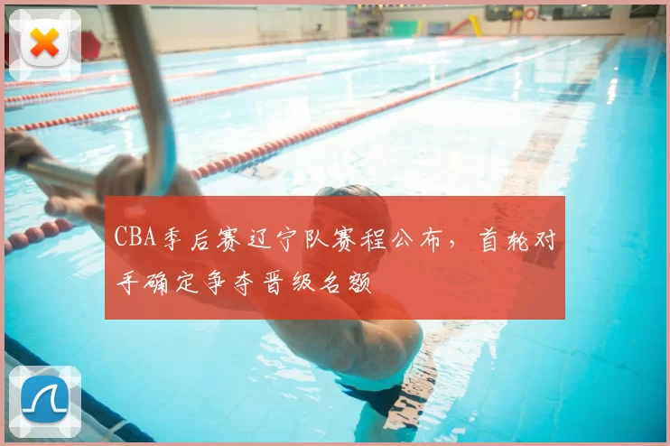 CBA季后赛辽宁队赛程公布，首轮对手确定争夺晋级名额