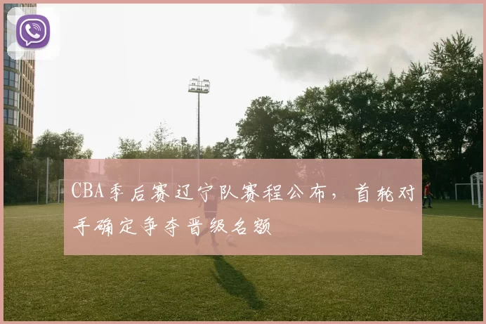 CBA季后赛辽宁队赛程公布，首轮对手确定争夺晋级名额