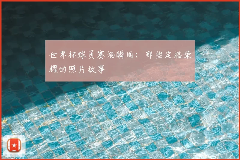 世界杯球员赛场瞬间：那些定格荣耀的照片故事