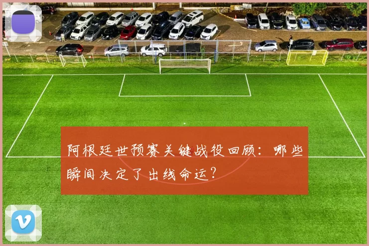 阿根廷世预赛关键战役回顾：哪些瞬间决定了出线命运？