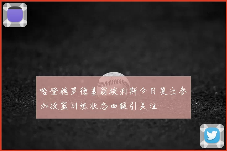 哈登施罗德基翁埃利斯今日复出参加投篮训练状态回暖引关注