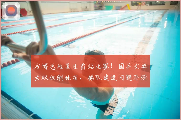 方博总结复出首站比赛！国乒女单女双仅剩独苗，梯队建设问题浮现
