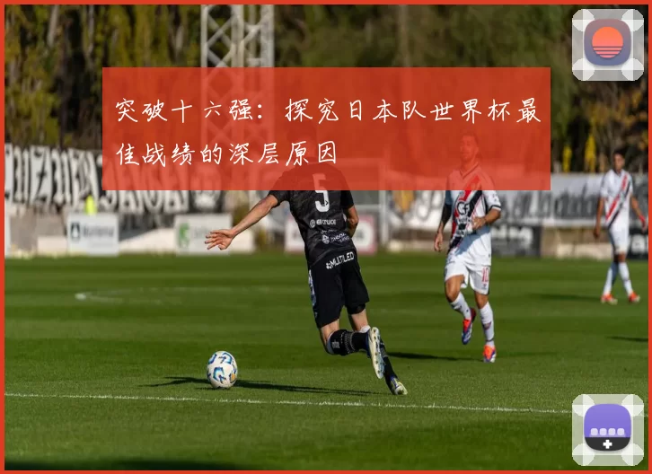 突破十六强：探究日本队世界杯最佳战绩的深层原因