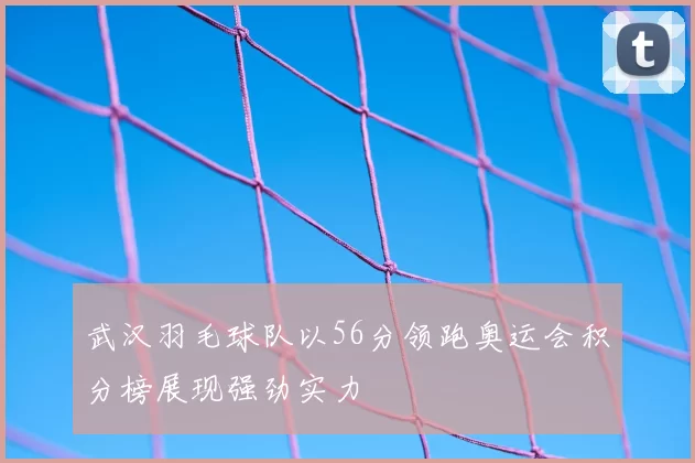 武汉羽毛球队以56分领跑奥运会积分榜展现强劲实力