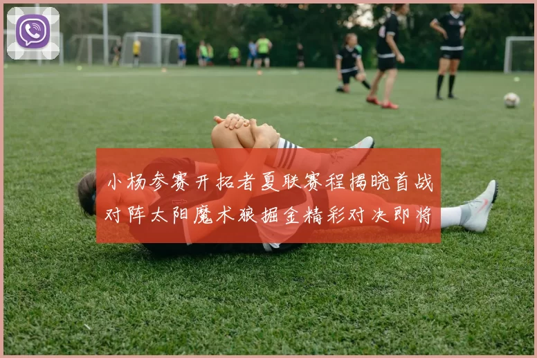 小杨参赛开拓者夏联赛程揭晓首战对阵太阳魔术狼掘金精彩对决即将开启
