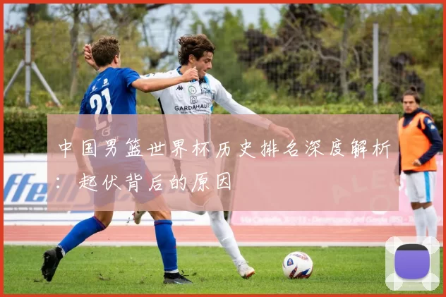 中国男篮世界杯历史排名深度解析:起伏背后的原因