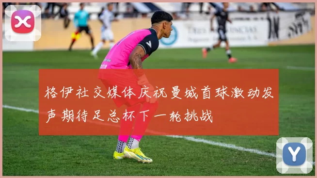 格伊社交媒体庆祝曼城首球激动发声期待足总杯下一轮挑战