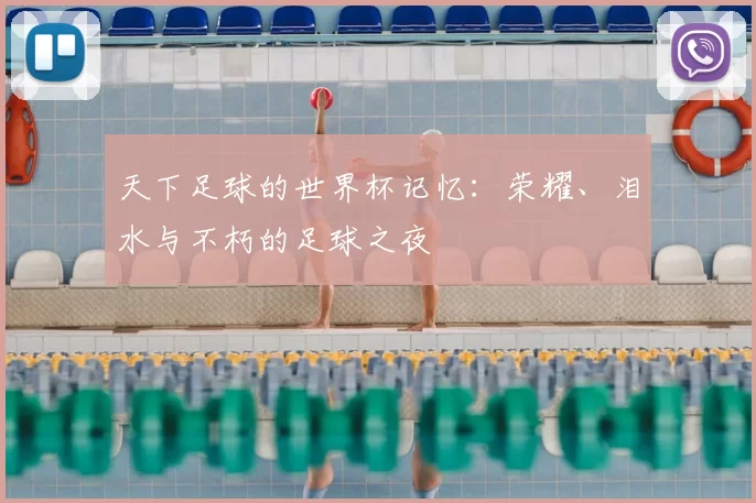 天下足球的世界杯记忆：荣耀、泪水与不朽的足球之夜