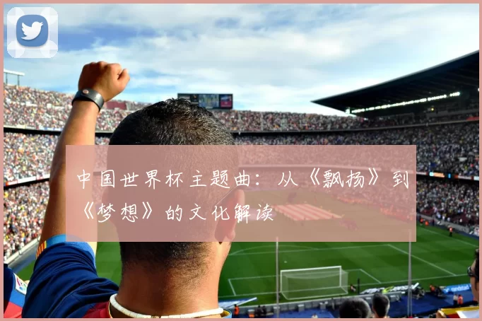 中国世界杯主题曲:从《飘扬》到《梦想》的文化解读