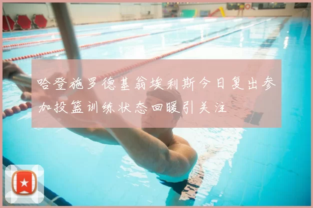 哈登施罗德基翁埃利斯今日复出参加投篮训练状态回暖引关注