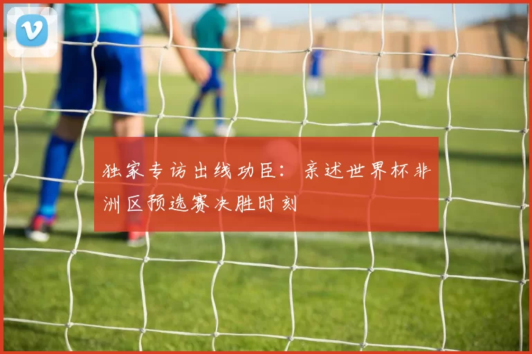 独家专访出线功臣：亲述世界杯非洲区预选赛决胜时刻