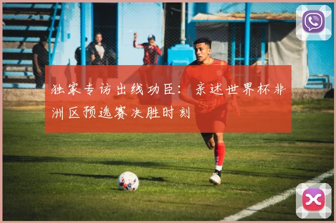 独家专访出线功臣：亲述世界杯非洲区预选赛决胜时刻