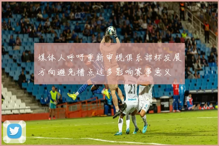 媒体人呼吁重新审视俱乐部杯发展方向避免槽点过多影响赛事意义