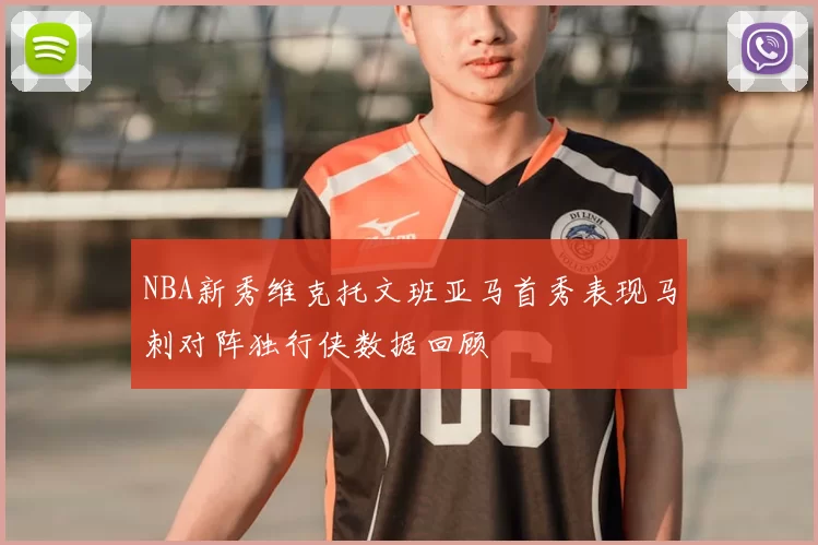 NBA新秀维克托文班亚马首秀表现马刺对阵独行侠数据回顾