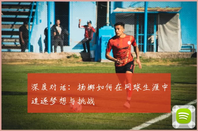 深度对话:杨娜如何在网球生涯中追逐梦想与挑战