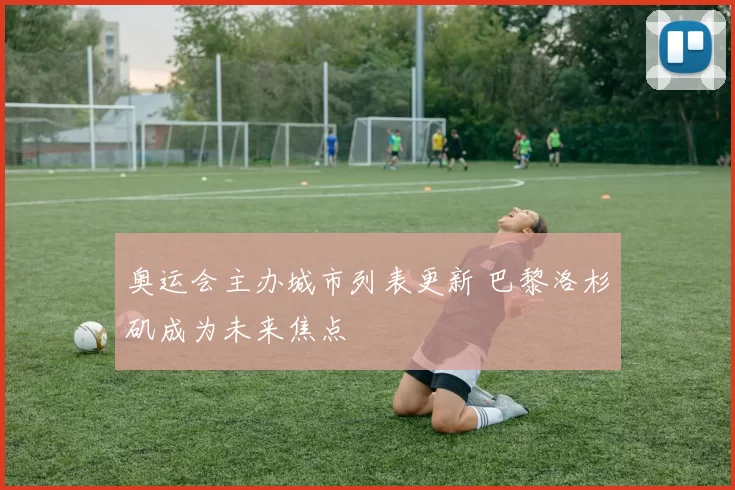 奥运会主办城市列表更新 巴黎洛杉矶成为未来焦点