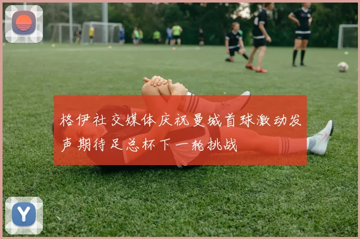 格伊社交媒体庆祝曼城首球激动发声期待足总杯下一轮挑战