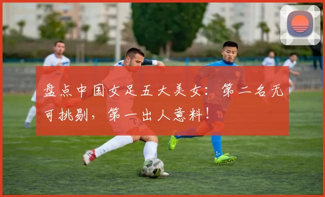 盘点中国女足五大美女：第二名无可挑剔，第一出人意料！
