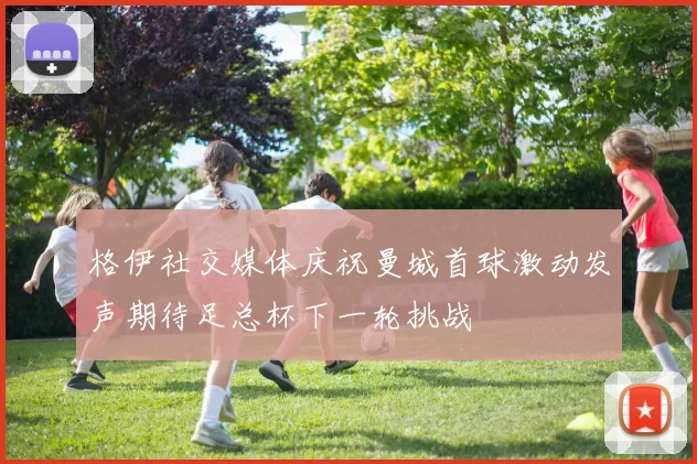 格伊社交媒体庆祝曼城首球激动发声期待足总杯下一轮挑战