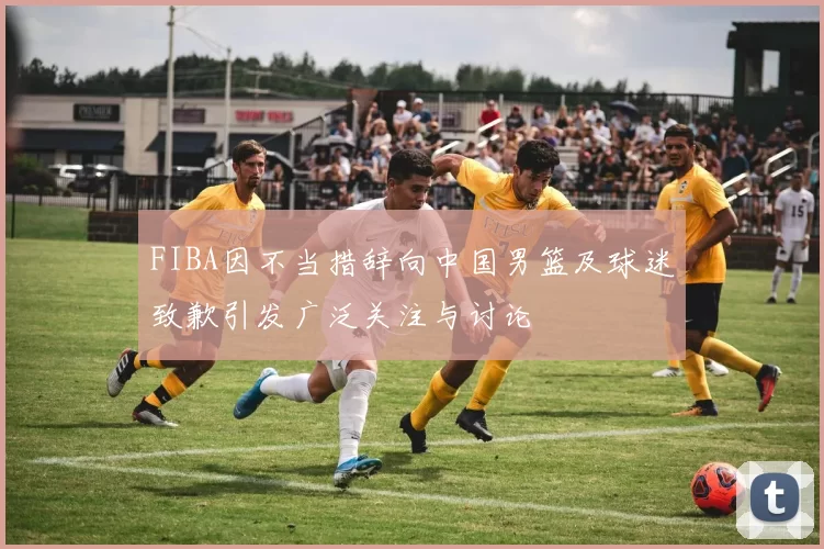 FIBA因不当措辞向中国男篮及球迷致歉引发广泛关注与讨论