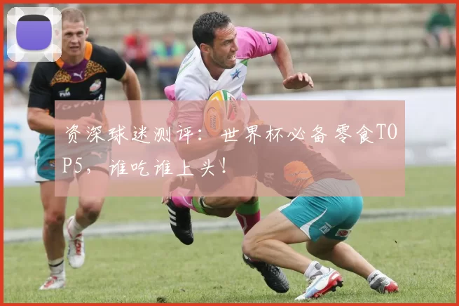 资深球迷测评：世界杯必备零食TOP5，谁吃谁上头！