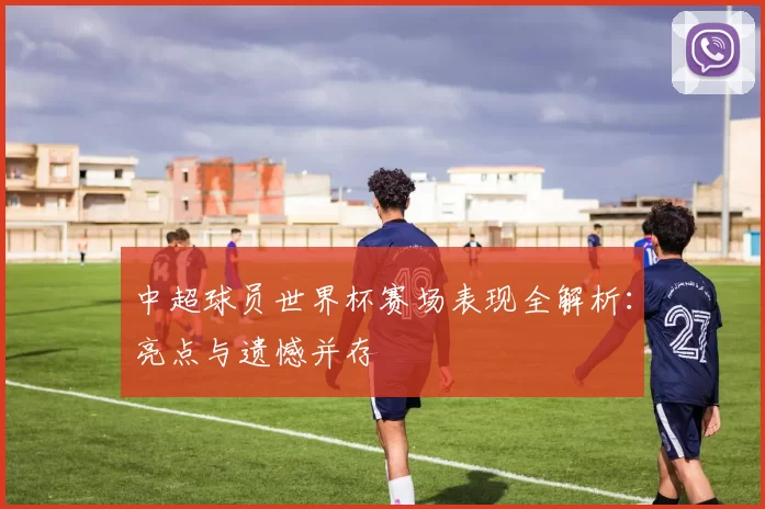 中超球员世界杯赛场表现全解析：亮点与遗憾并存