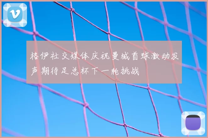 格伊社交媒体庆祝曼城首球激动发声期待足总杯下一轮挑战
