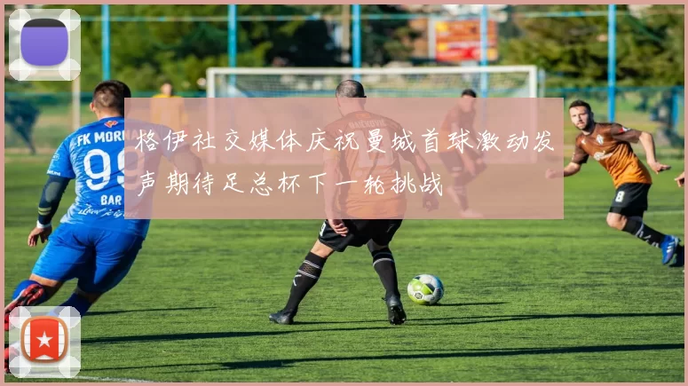 格伊社交媒体庆祝曼城首球激动发声期待足总杯下一轮挑战